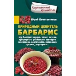 Природный целитель барбарис при болезнях сердца, почек, печени, туберкулезе, ревматизме, геморрое, гипертонии, авитаминозе, пневмонии, артрите, радикулите...