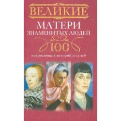 Великие матери знаменитых людей. 100 потрясающих историй и судеб