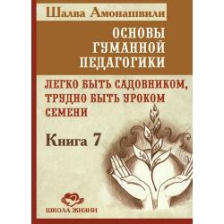 Основы гуманной педагогики. Книга 7. Легко быть садовником, трудно быть уроком семени