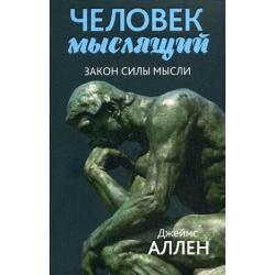 Человек мыслящий. Закон силы мысли. От нищеты к силе, или достижение душевного благополучия и покоя