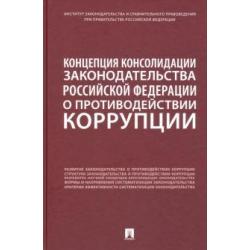 Концепция консолидации законодательства Российской Федерации о противодействии коррупции. Научно-практическое пособие